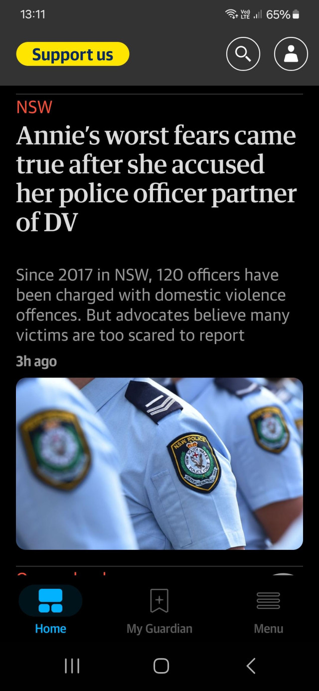 A headline from The Guardian:
"‘It was awful’: Annie’s worst fears came true after she accused her police officer partner of DV

Since 2017 in NSW, 120 officers have been charged with domestic violence offences. But advocates believe many victims are too scared to report"