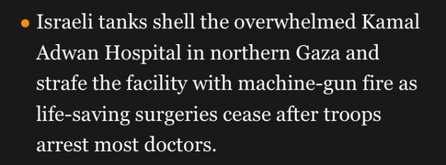 o Israeli tanks shell the overwhelmed Kamal Adwan Hospital in northern Gaza and strafe the facility with machine-gun fire as life-saving surgeries cease after troops arrest most doctors. 