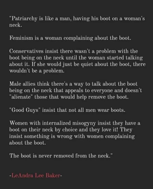 “Patriarchy is like a man, having his boot on a woman's neck.

Feminism is a woman complaining about the boot.

Conservatives insist there wasn't a problem with the boot being on the neck until the woman started talking about it. If she would just be quiet about the boot, there wouldn't be a problem.

Male allies think there's a way to talk about the boot being on the neck that appeals to everyone and doesn't "alienate" those that would help remove the boot.

"Good Guys" insist that not all men wear boots.

Women with internalized misogyny insist they have a boot on their neck by choice and they love it!

They insist something is wrong with women complaining about the boot.

The boot is never removed from the neck.”

-LeAndra Lee Baker