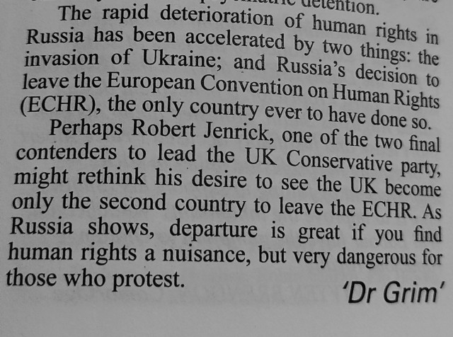 The rapid deterioration of human rights in Russia has been accelerated by two things: the invasion of Ukraine; and Russia's decision to leave the European Convention on Human Rights (ECHR), the only country ever to have done so.

Perhaps Robert Jenrick, one of the two final contenders to lead the UK Conservative party, might rethink his desire to see the UK become only the second country to leave the ECHR. As Russia shows, departure is great if you find human rights a nuisance, but very dangerous for those who protest.

'Dr Grim'