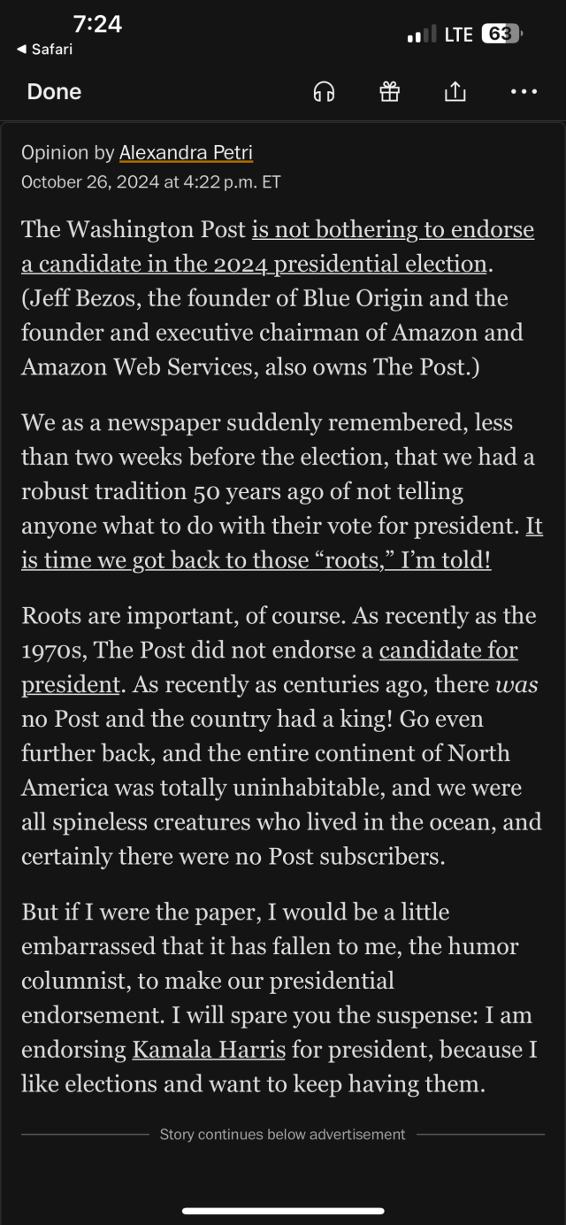 Opinion by Alexandra Petri

The Washington Post is not bothering to endorse a candidate in the 2024 presidential election. (Jeff Bezos, the founder of Blue Origin and the founder and executive chairman of Amazon and Amazon Web Services, also owns The Post.) We as a newspaper suddenly remembered, less than two weeks before the election, that we had a robust tradition 50 years ago of not telling anyone what to do with their vote for president. It is time we got back to those “roots,” I'm told! Roots are important, of course. As recently as the 1970s, The Post did not endorse a candidate for president. As recently as centuries ago, there was no Post and the country had a king! Go even further back, and the entire continent of North America was totally uninhabitable, and we were all spineless creatures who lived in the ocean, and certainly there were no Post subscribers.

But if I were the paper, I would be a little embarrassed that it has fallen to me, the humor columnist, to make our presidential endorsement. I will spare you the suspense: I am endorsing Kamala Harris for president, because I like elections and want to keep having  them. 