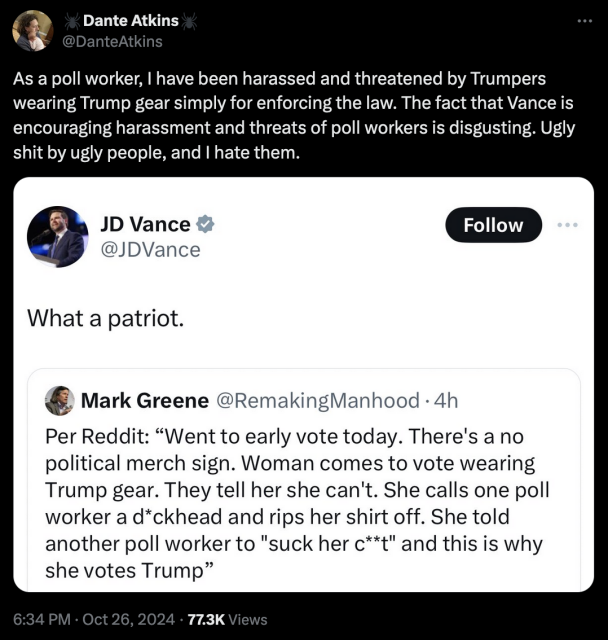 Tweet by Dante Atkins As a poll worker, | have been harassed and threatened by Trumpers wearing Trump gear simply for enforcing the law. The fact that Vance is encouraging harassment and threats of poll workers is disgusting. Ugly shit by ugly people, and | hate them. 

> quoted tweet by @JDVance What a patriot. 
>> quoted tweet by Mark Greene @RemakingManhood - 4h Per Reddit: “Went to early vote today. There's a no political merch sign. Woman comes to vote wearing Trump gear. They tell her she can't. She calls one poll worker a d*ckhead and rips her shirt off. She told another poll worker to "suck her c**t" and this is why she votes Trump” 