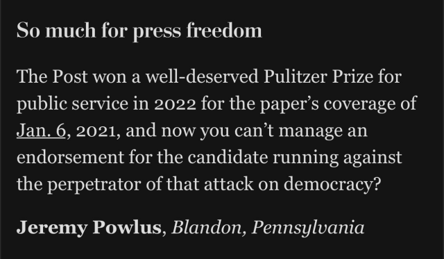 So much for press freedom

The Post won a well-deserved Pulitzer Prize for public service in 2022 for the paper’s coverage of Jan. 6, 2021, and now you can’t manage an endorsement for the candidate running against the perpetrator of that attack on democracy? Jeremy Powlus, Blandon, Pennsylvania 