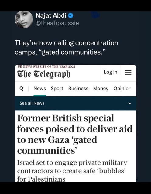 Najat Abdi &
@theafroaussie
They're now calling concentration
camps, "gated communities."
UK NEWS WEBSITE OF THE YEAR 2024
The Eclegraph
Log in
=
News
Sport
Business
Money
Opinion
See all News
Former British special
forces poised to deliver aid
to new Gaza gated
communities'
Israel set to engage private military
contractors to create safe 'bubbles'
for Palestinians