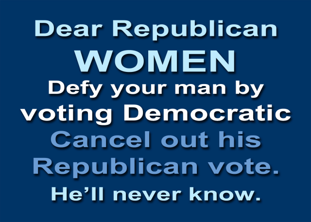 Dear Republican 
WOMEN 
Defy your man by 
voting Democratic 
Cancel out his Republican vote. 
He’ll never know. 