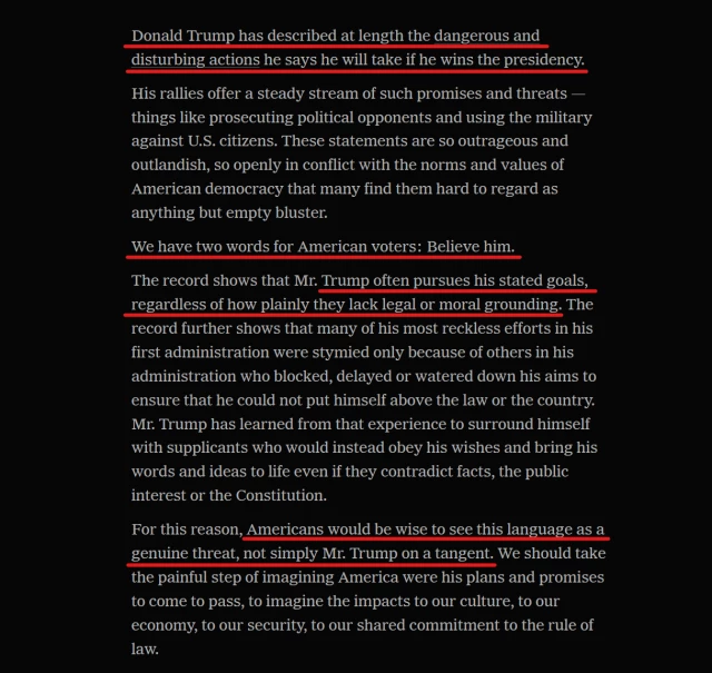 Text from article:
Donald Trump has described at length the dangerous and disturbing actions he says he will take if he wins the presidency.

His rallies offer a steady stream of such promises and threats — things like prosecuting political opponents and using the military against U.S. citizens. These statements are so outrageous and outlandish, so openly in conflict with the norms and values of American democracy that many find them hard to regard as anything but empty bluster.

We have two words for American voters: Believe him.

The record shows that Mr. Trump often pursues his stated goals, regardless of how plainly they lack legal or moral grounding. The record further shows that many of his most reckless efforts in his first administration were stymied only because of others in his administration who blocked, delayed or watered down his aims to ensure that he could not put himself above the law or the country. Mr. Trump has learned from that experience to surround himself with supplicants who would instead obey his wishes and bring his words and ideas to life even if they contradict facts, the public interest or the Constitution.

For this reason, Americans would be wise to see this language as a genuine threat, not simply Mr. Trump on a tangent. We should take the painful step of imagining America were his plans and promises to come to pass, to imagine the impacts to our culture, to our economy, to our security, to our shared commitment to the rule of law. 