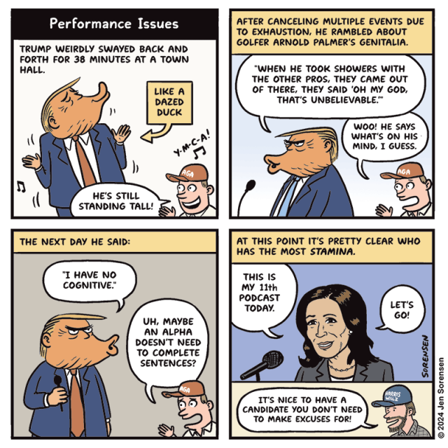 PERFORMANCE ISSUES

1. TRUMP WEIRDLY SWAYED BACK AND FORTH FOR 38 MINUTES AT A TOWN HALL.

CAPTION - LIKE A DAZED DUCK

Y-M-C-A!

GUY IN MAGA HAT - HE'S STILL STANDING TALL!

2. AFTER CANCELING MULTIPLE EVENTS DUE TO EXHAUSTION, HE RAMBLED ABOUT GOLFER ARNOLD PALMER'S GENITALIA.

TRUMP - "WHEN HE TOOK SHOWERS WITH THE OTHER PROS, THEY CAME OUT OF THERE, THEY SAID 'OH MY GOD, THAT'S UNBELIEVABLE."

GUY IN MAGA HAT - WOO! HE SAYS WHAT'S ON HIS MIND, I GUESS.

3. THE NEXT DAY HE SAID: "I HAVE NO COGNITIVE."

GUY IN MAGA HAT - UH, MAYBE AN ALPHA DOESN'T NEED TO COMPLETE SENTENCES?


4. AT THIS POINT IT'S PRETTY CLEAR WHO HAS THE MOST STAMINA.

KAMALA HARRIS - THIS IS MY 11th PODCAST TODAY.
LET'S GO!

GUY IN HARRIS WALZ HAT - IT'S NICE TO HAVE A
CANDIDATE YOU DON'T NEED TO MAKE EXCUSES FOR!


© 2024 Jen Sorensen
