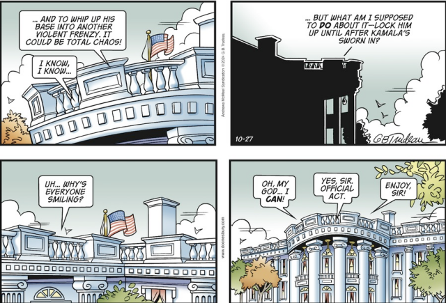 Doonesbury comic depicts conversation between Pres. Biden and his staff at the White House.

Staff: ...and to whip up his base into another violent frenzy. It could be total chaos.

Biden: I know, I know...But what am I supposed to DO about it-- lock him up until after Kamala's sworn in?.... Uh... Why's everyone smiling?... ... Oh my god... I CAN!

Staff: Yes sir, official act... Enjoy sir!