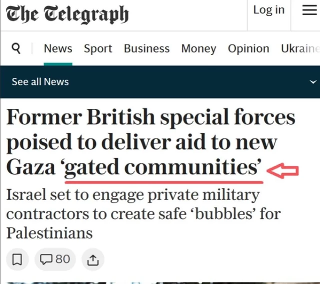 The Celegraph
Log in
9 News Sport Business Money Opinion Ukraine
See all News
Former British special forces
poised to deliver aid to new
Gaza 'gated communities' +
Israel set to engage private military
contractors to create safe 'bubbles' for
Palestinians