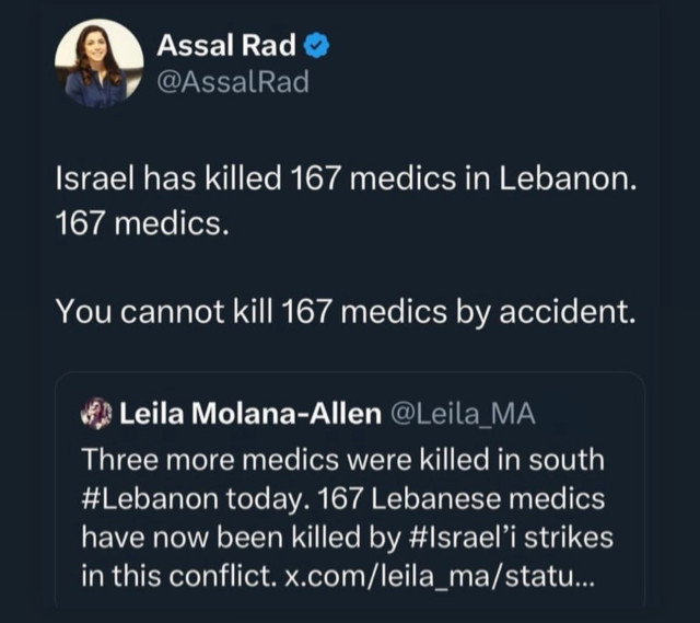 Assal Rad o
@AssalRad
Israel has killed 167 medics in Lebanon.
167 medics.
You cannot kill 167 medics by accident.
Leila Molana-Allen
@Leila_MA
Three more medics were killed in south
#Lebanon today. 167 Lebanese medics
have now been killed by #Israel'i strikes
in this conflict. x.com/leila_ma/statu...