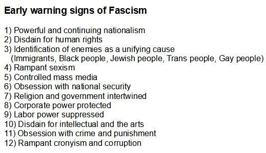 EARLY WARNING SIGNS OF FASCISM
1) Powerful and continuing nationalism
2) Disdain for human rights
3) Identification of enemies as a unifying cause
(Immigrants, Black people, jewish people, Trans people, gay people)
4) Rampant sexism
5) Controlled mass media
6) Obsession with national security
7) Religion and government intertwined 
8) Corporate power protected
9) Labor power suppressed
10) Disdain for intellectual and the arts 
11) Obsession with crime and punishment 
12) Rampant cronyism and corruption
