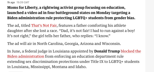 thago 19.09 GMT

Moms for Liberty, a rightwing activist group focusing on education, launched a video ad in four battleground states on Monday targeting a Biden administration rule protecting LGBTQ+ students from gender bias. The ad, titled That’s Not Fair, features a father comforting his athlete daughter after she lost a race. “Dad, it’s not fair! I had to run against a boy! It’s not right,” the girl tells her father, who replies: “I know.”

The ad will air in North Carolina, Georgia, Arizona and Wisconsin.

In June, a federal judge in Louisiana appointed by Donald Trump blocked the Biden administration from enforcing an education department rule extending sex discrimination protections under Title IX to LGBTQ+ students in Louisiana, Mississippi, Montana and Idaho. 