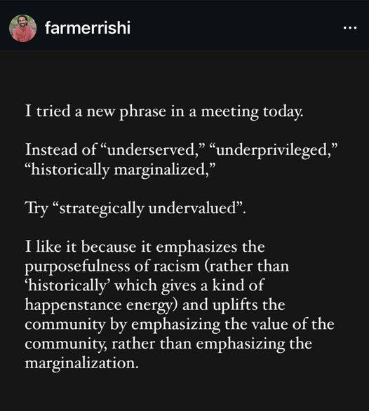 farmerrishi

I tried a new phrase in a meeting today. Instead of “underserved,” “underprivileged,” “historically marginalized,”

‘Try “strategically undervalued”.

I like it because it emphasizes the purposefulness of racism (rather than ‘historically’ which gives a kind of happenstance energy) and uplifts the community by emphasizing the value of the community, rather than emphasizing the marginalization. 