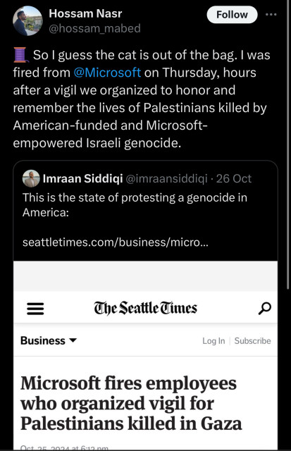 Hossam Nasr
@hossam_mabed
Follow
So I guess the cat is out of the bag. I was
fired from @Microsoft on Thursday, hours
after a vigil we organized to honor and
remember the lives of Palestinians killed by
American-funded and Microsoft-
empowered Israeli genocide.
Imraan Siddiqi @imraansiddiqi • 26 Oct
This is the state of protesting a genocide in
America:
seattletimes.com/business/micro...
..
=
Business
The Seattle Times
Log In
Subscribe
Microsoft fires employees
who organized vigil for
Palestinians killed in Gaza
Act on
aa at 6:10 am