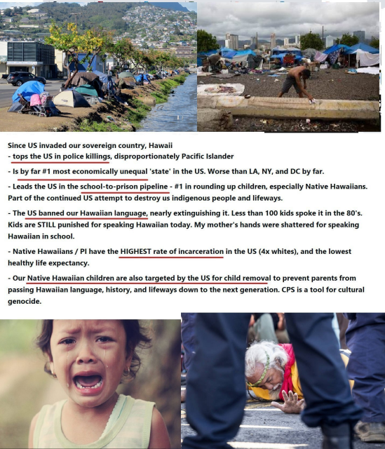  Since US invaded our sovereign country, Hawaii - tops the US in police killings, disproportionately Pacific Islander - Is by far #1 most economically unequal 'state’ in the US. Worse than LA, NY, and DC by far. - Leads the US in the school-to-prison pipeline - #1 in rounding up children, especially Native Hawaiians. Part of the continued US attempt to destroy us indigenous people and lifeways. - The US banned our Hawaiian language, nearly extinguishing it. Less than 100 kids spoke it in the 80's. Kids are STILL punished for speaking Hawaiian today. My mother's hands were shattered for speaking Hawaiian in school. - Native Hawaiians / Pl have the HIGHEST rate of incarceration in the US (4x whites), and the lowest healthy life expectancy. . - Our Native Hawaiian children are also targeted by the US for child removal to prevent parents from passing Hawaiian language, history, and lifeways down to the next generation. CPS is a tool for cultural genocide.