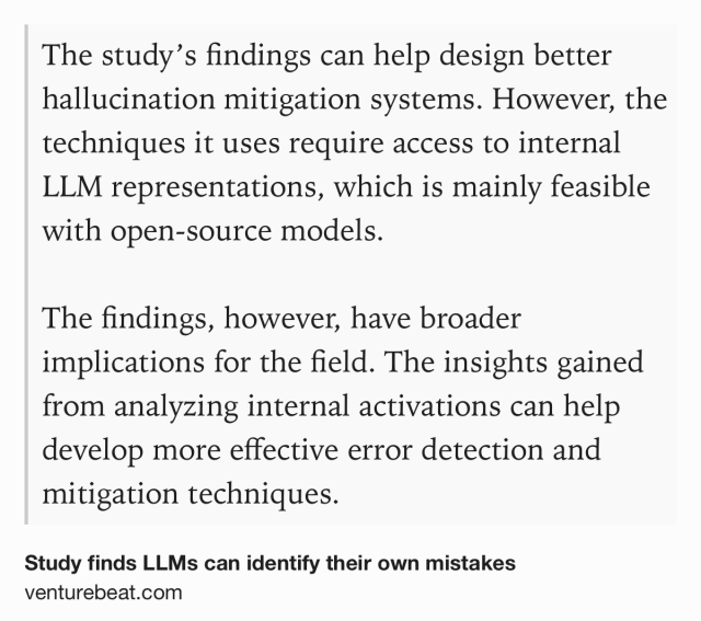 Text Shot: The study’s findings can help design better hallucination mitigation systems. However, the techniques it uses require access to internal LLM representations, which is mainly feasible with open-source models. 

The findings, however, have broader implications for the field. The insights gained from analyzing internal activations can help develop more effective error detection and mitigation techniques.