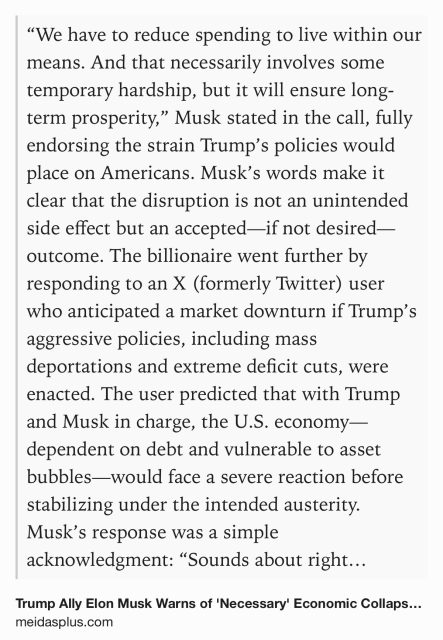 Text Shot: “We have to reduce spending to live within our means. And that necessarily involves some temporary hardship, but it will ensure long-term prosperity,” Musk stated in the call, fully endorsing the strain Trump’s policies would place on Americans. Musk’s words make it clear that the disruption is not an unintended side effect but an accepted—if not desired—outcome. The billionaire went further by responding to an X (formerly Twitter) user who anticipated a market downturn if Trump’s aggressive policies, including mass deportations and extreme deficit cuts, were enacted. The user predicted that with Trump and Musk in charge, the U.S. economy—dependent on debt and vulnerable to asset bubbles—would face a severe reaction before stabilizing under the intended austerity. Musk’s response was a simple acknowledgment: “Sounds about right.”