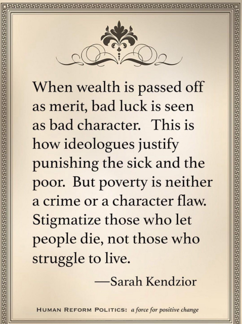 When wealth is passed off as merit, bad luck is seen as bad character. This is how ideologues justify punishing the sick and the poor. But poverty is neither a crime or a character flaw. Stigmatize those who let people die, not those who struggle to live. —Sarah Kendzior HUMAN REFORM POLITICS: a force for positive change