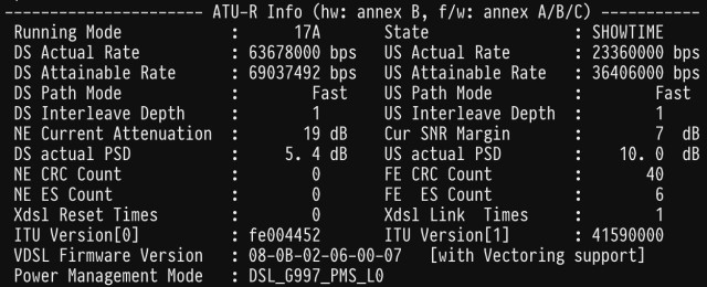 Screenshot of the form in a terminal emulator:
ATU-R Info (hw: annex B, f/w: annex A/B/C) -----------
   Running Mode            :      17A       State                : SHOWTIME
   DS Actual Rate          : 63678000 bps   US Actual Rate       : 23360000 bps
   DS Attainable Rate      : 69037492 bps   US Attainable Rate   : 36406000 bps
   DS Path Mode            :        Fast    US Path Mode         :        Fast 
   DS Interleave Depth     :        1       US Interleave Depth  :        1 
   NE Current Attenuation  :       19 dB    Cur SNR Margin       :        7  dB
   DS actual PSD           :     5. 4 dB    US actual PSD        :    10. 0  dB
   NE CRC Count            :        0       FE CRC Count         :       40
   NE ES Count             :        0       FE  ES Count         :        6
   Xdsl Reset Times        :        0       Xdsl Link  Times     :        1
   ITU Version[0]          : fe004452       ITU Version[1]       : 41590000
   VDSL Firmware Version   : 08-0B-02-06-00-07   [with Vectoring support] 
   Power Management Mode   : DSL_G997_PMS_L0