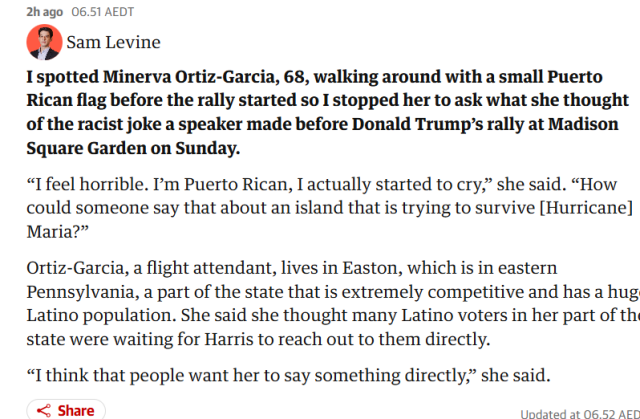  Sam Levine

 I spotted Minerva Ortiz-Garcia, 68, walking around with a small Puerto Rican flag before the rally started, so I stopped her to ask what she thought of the racist joke a speaker made before Donald Trump’s rally at Madison Square Garden on Sunday. “I feel horrible. I'm Puerto Rican, I actually started to cry,” she said. “How could someone say that about an island that is trying to survive [Hurricane] Maria?” Ortiz-Garcia, a flight attendant, lives in Easton, which is in eastern Pennsylvania, a part of the state that is extremely competitive and has a hug Latino population. She said she thought many Latino voters in her part of the state were waiting for Harris to reach out to them directly. “I think that people want her to say something directly,” she said.