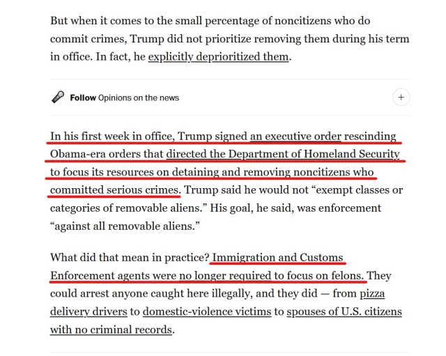 Text from article:
But when it comes to the small percentage of noncitizens who do commit crimes, Trump did not prioritize removing them during his term in office. In fact, he explicitly deprioritized them.

In his first week in office, Trump signed an executive order rescinding Obama-era orders that directed the Department of Homeland Security to focus its resources on detaining and removing noncitizens who committed serious crimes. Trump said he would not “exempt classes or categories of removable aliens.” His goal, he said, was enforcement “against all removable aliens.”

What did that mean in practice? Immigration and Customs Enforcement agents were no longer required to focus on felons. They could arrest anyone caught here illegally, and they did — from pizza delivery drivers to domestic-violence victims to spouses of U.S. citizens with no criminal records.