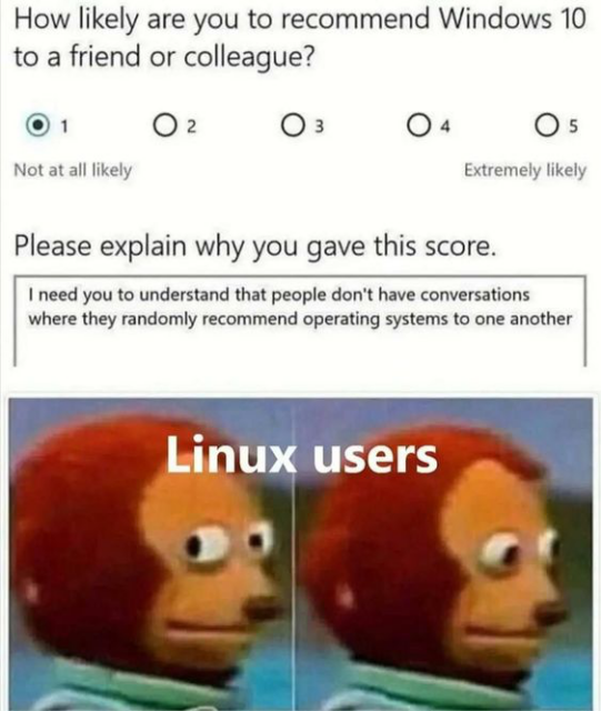 A survey:

How likely are you to recommend Windows 10
to a friend or colleague?

Rating from 1 to 5.

1 being "Not at all likely"
5 being "Extremely likely"

This survey shows the person has selected "1".

There is a text entry box that reads "Please explain why you gave this score."

The person typed: "I need you to understand that people don't have conversations where they randomly recommend operating systems to one another"

A picture of monkey doing side eye.

"Linux users"