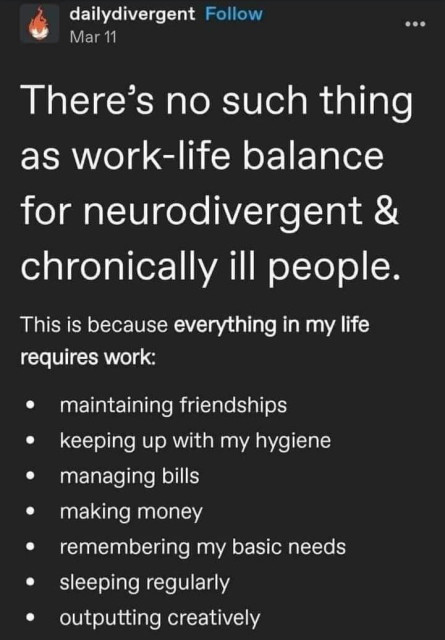 Screenshot of Tumblr post from @dailydivergent titled, "There's no such thing as work-life balance for neurodivergent & chronically ill people." The text says, "This is because everything in my life requires work:" followed by the following bullet points: 
- maintaining friendships
- keeping up with my hygiene
- managing bills
- making money
- remembering my basic needs
- sleeping regularly
- outputting creatively