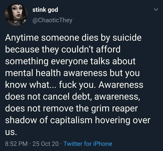 stink god
@ChaoticThey

Anytime someone dies by suicide because they counldn't afford something everyone talks about mental health awareness but you know what... fuck you. Awareness does not cancel debt, awareness does not remove the grim reaper shadow of capitalism hovering over us.

8:52 PM - 25 Oct 20