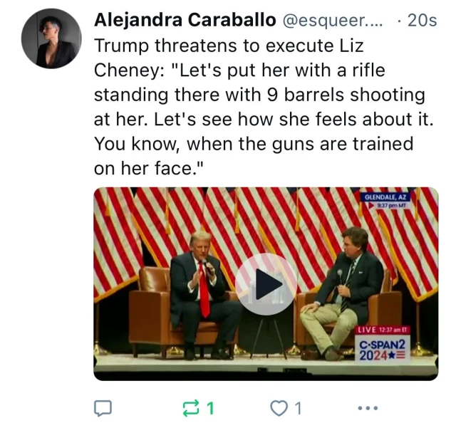 Alejandra Caraballo @esqueer.... • 20s
Trump threatens to execute Liz
Cheney: "Let's put her with a rifle
standing there with 9 barrels shooting
at her. Let's see how she feels about it.
You know, when the guns are trained
on her face."
GLENDALE, AZ
9:37 pm MT
LIVE 12:37 am ET
C•SPAN2
2024*=
0 1