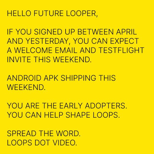 HELLO FUTURE LOOPER,
IF YOU SIGNED UP BETWEEN APRIL AND YESTERDAY, YOU CAN EXPECT A WELCOME EMAIL AND TESTFLIGHT INVITE THIS WEEKEND.
ANDROID APK SHIPPING THIS WEEKEND.
YOU ARE THE EARLY ADOPTERS.
YOU CAN HELP SHAPE LOOPS.
SPREAD THE WORD.
LOOPS DOT VIDEO.