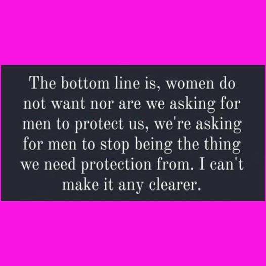 The bottom line is, women do not want nor are we asking for men to protect us, we're asking for men to stop being the thing we need protection from. I can't make it any clearer.