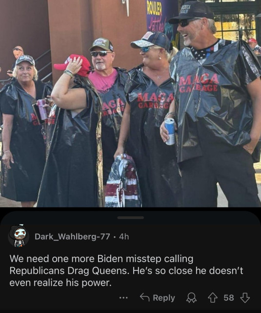 Picture of a group of Trump supporters wearing branded garbage bags that say “MAGA Garbage” on them. Reddit user Dark_Wahlberg-77 leaves a comment which says, “ We need one more Biden misstep calling Republicans Drag Queens. He's so close he doesn't even realize his power.”