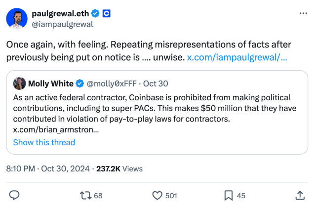 Tweet by paulgrewal.eth on October 30, 2024
@iampaulgrewal
Once again, with feeling. Repeating misrepresentations of facts after previously being put on notice is …. unwise.

Quoted tweet by Molly White @molly0xFFF
As an active federal contractor, Coinbase is prohibited from making political contributions, including to super PACs. This makes $50 million that they have contributed in violation of pay-to-play laws for contractors.