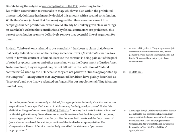 Despite being the subject of our complaint with the FEC pertaining to their $25 million contribution to Fairshake in May, which was also within the prohibited time period, Coinbase has brazenly doubled this amount with a second contribution. While they’ve not (at least that I’ve seen) argued that they were unaware of this campaign finance prohibition, which would already be unlikely given clear warnings on Fairshake’s website that contributions by federal contractors are prohibited, this newest contribution seems to definitively remove that potential line of argument for them.

Instead, Coinbase’s only rebuttal to our complainta has been to claim that, despite that pesky federal contract of theirs, they somehow aren’t a federal contractor due to a detail in how the contract is funded. Because the contract is being paid out of the pool of seized cryptocurrencies and other assets known as the Department of Justice Asset Forfeiture Fund, they’ve argued they do not fall within the definition of “federal contractor”16 used by the FEC because they are not paid with “funds appropriated by the Congress” — an argument that lawyers at Public Citizen have plainly described as “incorrect”, and one that we rebutted on August 5 in our supplemental filing (citations omitted here):

As the Supreme Court has recently explained, “an appropriation is simply a law that authorizes expenditures from a specified source of public money for designated purposes.” Under this definition, Congress’s ena