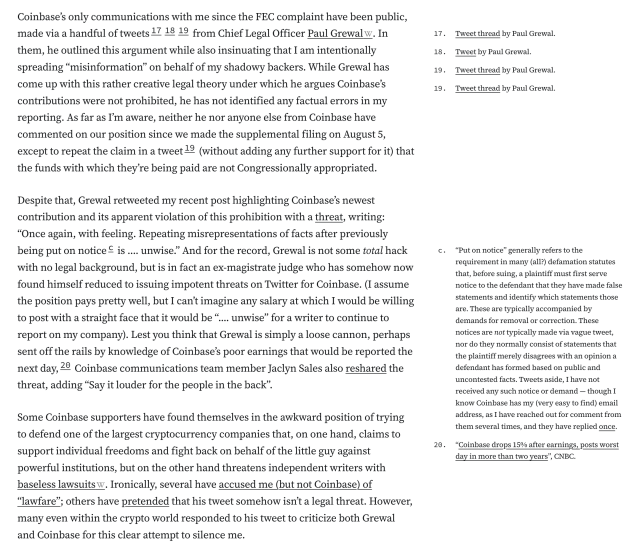 
Coinbase’s only communications with me since the FEC complaint have been public, made via a handful of tweets171819 from Chief Legal Officer Paul Grewal. In them, he outlined this argument while also insinuating that I am intentionally spreading “misinformation” on behalf of my shadowy backers. While Grewal has come up with this rather creative legal theory under which he argues Coinbase’s contributions were not prohibited, he has not identified any factual errors in my reporting. As far as I’m aware, neither he nor anyone else from Coinbase have commented on our position since we made the supplemental filing on August 5, except to repeat the claim in a tweet19 (without adding any further support for it) that the funds with which they’re being paid are not Congressionally appropriated.

Despite that, Grewal retweeted my recent post highlighting Coinbase’s newest contribution and its apparent violation of this prohibition with a threat, writing: “Once again, with feeling. Repeating misrepresentations of facts after previously being put on noticec is …. unwise.” And for the record, Grewal is not some total hack with no legal background, but is in fact an ex-magistrate judge who has somehow now found himself reduced to issuing impotent threats on Twitter for Coinbase. (I assume the position pays pretty well, but I can’t imagine any salary at which I would be willing to post with a straight face that it would be “.... unwise” for a writer to continue to report on my company). 