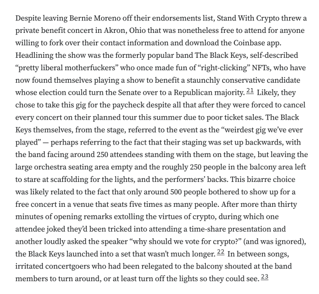 Despite leaving Bernie Moreno off their endorsements list, Stand With Crypto threw a private benefit concert in Akron, Ohio that was nonetheless free to attend for anyone willing to fork over their contact information and download the Coinbase app. Headlining the show was the formerly popular band The Black Keys, self-described “pretty liberal motherfuckers” who once made fun of “right-clicking” NFTs, who have now found themselves playing a show to benefit a staunchly conservative candidate whose election could turn the Senate over to a Republican majority.21 Likely, they chose to take this gig for the paycheck despite all that after they were forced to cancel every concert on their planned tour this summer due to poor ticket sales. The Black Keys themselves, from the stage, referred to the event as the “weirdest gig we’ve ever played” — perhaps referring to the fact that their staging was set up backwards, with the band facing around 250 attendees standing with them on the stage, but leaving the large orchestra seating area empty and the roughly 250 people in the balcony area left to stare at scaffolding for the lights, and the performers’ backs. This bizarre choice was likely related to the fact that only around 500 people bothered to show up for a free concert in a venue that seats five times as many people. After more than thirty minutes of opening remarks extolling the virtues of crypto, during which one attendee joked they’d been tricked into attending a time-share 