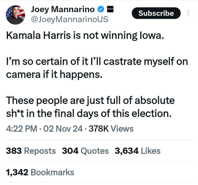 Joey. Mannarino Kamala Harris is not winning Iowa.
I'm so certain of it I'll castrate myself on camera if it happens.
Thees people are just full of absute sh*t in the final days of this election