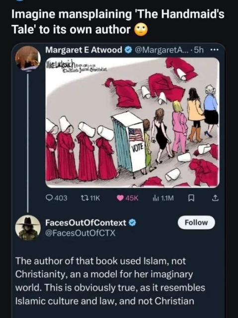 Imagine mansplaining "The Handmaid's Tale" to its own author

[Margaret E Atwood sharing Mike Luckovich cartoon showing red robed "handmaids" as depicted in "The Handmaid's Tale" going into a voting booth and shedding their robes and exiting as "regularly dressed women".]

FacesOutOfContext
@FacesOutOfCTX

The author of that book uses Islam, not Christianity, an a model for her imaginary world. This is obviously true, as it resembles Islamic culture and law, and not Christian