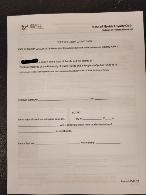 A form from the University of South Florida, mandated by the state of Florida. The title of the form is the "State of Florida Loyalty Oath." It originates in the Division of Human Resources. It reads:

STATE OF FLORIDA LOYALTY OATH (Do not sign this until you are in the presence of a Notary Public.)

I ______________, a citizen of the State of Florida and the county if Pinellas employed by the University of South Florida and a Recipient of public funds as its employee, do hereby solemnly swear/affirm that I support the Constitution of the U.S.A. and the State of Florida.

There is space below for an employee signature and blanks for a notary public to fill out.