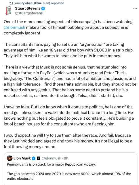 emptywheel reposted

Stuart Stevens:

One of the more amusing aspects of this campaign has been watching @elonmusk make a fool of himself babbling on about a subject he is completely ignorant. The consultants he is paying to set up an "organization" are taking advantage of him like an 18 year old frat boy with $1,000 in a strip club. They tell him what he wants to hear, and he puts in more money. There is a view that Musk is not some genius, that he stumbled into making a fortune in PayPal (which was a stumble; read Peter Thiel's biography, "The Contrarian") and had a lot of ambition and passions and a high risk tolerance. | find those traits admirable, but they should not be confused with any genius. That he has some need to pretend he is a rocket scientist, car inventor (he bought Telsa, didn't start it), etc. I have noidea. But | do know when it comes to politics, he is one of the most gullible suckers to walk into the political bazaarin along time. He knows nothing but feels obligated to prove it constantly. He's building a lot of beach houses for the consultants who are fleecing him. I would expect he will try to sue them after the race. And fail. Because they just nodded and agreed and took his money. It's notillegal to be a fool throwing money around.

Elon Musk  @elonmusk - 8h:

Pennsylvania is on track for a major Republican victory.

The gap between 2024 and 2020 is now over 600k, which almost 10% of the entire electorate! 