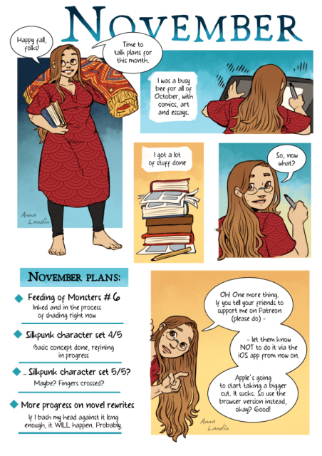 Comic in which a woman in a red dress explains the November plans for her Patreon page. This includes a sixth update to her webcomic, the completion of some silk punk themed character designs, and further re-writes of a novel. Finally, she asks people to subscribe via the browser version of the website, because Apple is going to take a bigger cut of profits for those who subscribe via their app starting this month. 