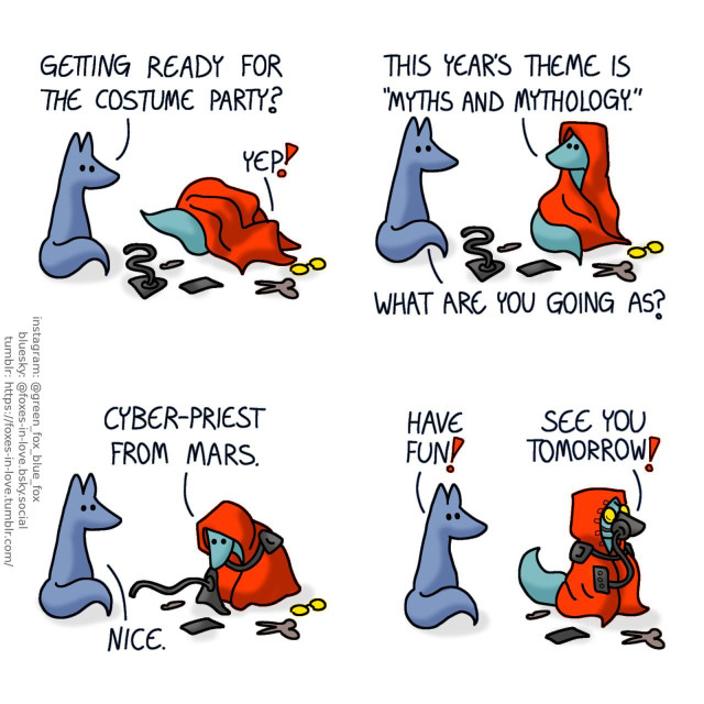 A comic of two foxes, one of whom is Blue, the other is Green. In this one, Blue watches as Green gets dressed in a red cloak, goggles, and robotic paraphernalia. Blue: Getting ready for the costume party? Green: Yep! This year's theme is "myths and mythology." Blue: What are you going as? Green: Cyber-priest from Mars. Blue: Nice.  All dressed up, looking very alien, Green heads out. Blue: Have fun! Green: See you tomorrow!