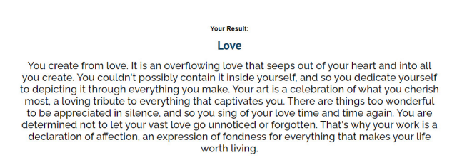 Your Result:
Love
You create from love. It is an overflowing love that seeps out of your heart and into all you create. You couldn't possibly contain it inside yourself, and so you dedicate yourself to depicting it through everything you make. Your art is a celebration of what you cherish most, a loving tribute to everything that captivates you. There are things too wonderful to be appreciated in silence, and so you sing of your love time and time again. You are determined not to let your vast love go unnoticed or forgotten. That's why your work is a declaration of affection, an expression of fondness for everything that makes your life worth living.