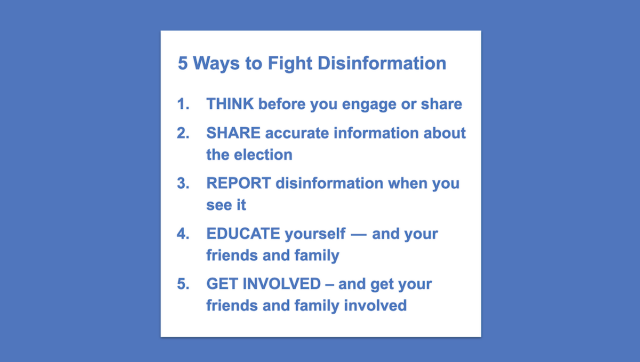 5 Ways to Fight Disinformation

1. THINK before you engage or share

2. SHARE accurate information about the election

3. REPORT disinformation when you see it

4. EDUCATE yourself — and your friends and family

5. GET INVOLVED - and get your friends and family involved 