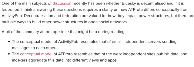 One of the main subjects of discussion recently has been whether Bluesky is decentralised and if it is federated. I think answering these questions requires a clarity on how ATProto differs conceptually from ActivityPub. Decentralisation and federation are valued for how they impact power structures, but there are multiple ways to build other power structures in open social networks.

A bit of the summary at the top, since that might help during reading:

The conceptual model of ActivityPub resembles that of email: independent servers sending messages to each other.
The conceptual model of ATProto resembles that of the web: independent sites publish data, and indexers aggregate this data into different views and apps.