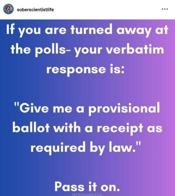 sober scientist life posted:
"If you are turned away at the polls- your verbatim response is:
"Give me a provisional ballot with a receipt as required by law." Pass it on."