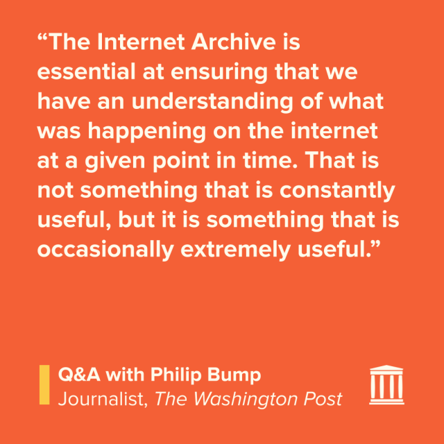 “The Internet Archive is essential at ensuring that we have an understanding of what was happening on the internet at a given point in time. That is not something that is constantly useful, but it is something that is occasionally extremely useful.”
Q&A with Philip Bump
Journalist, The Washington Post
