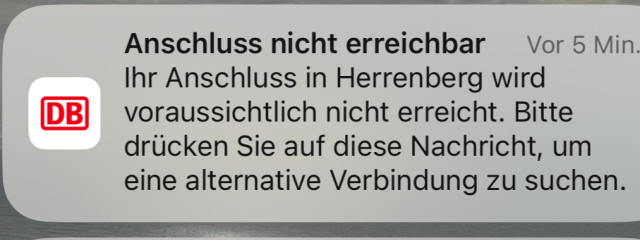 Notification DB Navigator 
Anschluss nicht erreichbar 
Vor 5 Min
Ihr Anschluss in Herrenberg wird voraussichtlich nicht erreicht. Bitte drücken Sie auf diese Nachricht, um eine alternative Verbindung zu suchen.