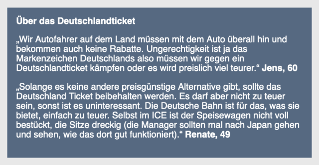 Screenshot
Über das Deutschlandticket 

„Wir Autofahrer auf dem Land müssen mit dem Auto überall hin und bekommen auch keine Rabatte. Ungerechtigkeit ist ja das Markenzeichen Deutschlands also müssen wir gegen ein Deutschlandticket kämpfen oder es wird preislich viel teurer.“ Jens, 60 

„Solange es keine andere preisgünstige Alternative gibt, sollte das Deutschland Ticket beibehalten werden. Es darf aber nicht zu teuer sein, sonst ist es uninteressant. Die Deutsche Bahn ist für das, was sie bietet, einfach zu teuer. Selbst im ICE ist der Speisewagen nicht voll bestückt, die Sitze dreckig (die Manager sollten mal nach Japan gehen und sehen, wie das dort gut funktioniert).“ Renate, 49 