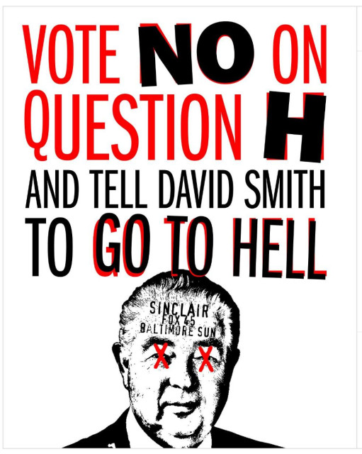 A black and red poster on white with an image at the bottom of David Smith’s head with his eyes Xed out in red and the words “SINCLAIR/FOX 45/BALTIMORE SUN” written on his forehead. Above is written: “VOTE NO ON QUESTION H AND TELL DAVID SMITH TO GO TO HELL”.